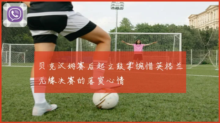 贝克汉姆赛后起立鼓掌惋惜英格兰无缘决赛的落寞心情