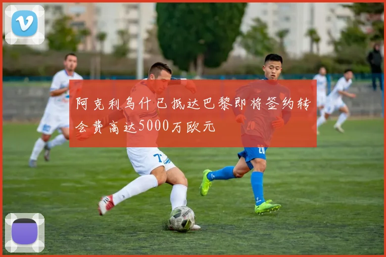 阿克利乌什已抵达巴黎即将签约转会费高达5000万欧元