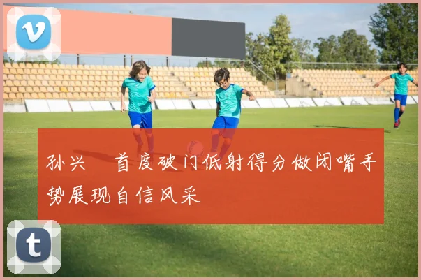 孙兴慜首度破门低射得分做闭嘴手势展现自信风采