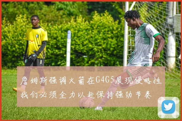 詹姆斯强调火箭在G4G5展现侵略性我们必须全力以赴保持强劲节奏