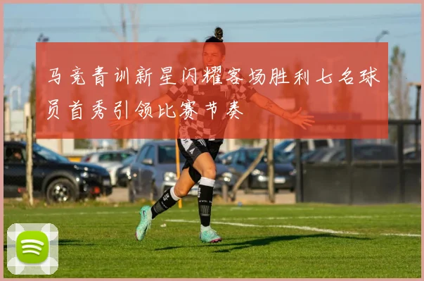 马竞青训新星闪耀客场胜利七名球员首秀引领比赛节奏