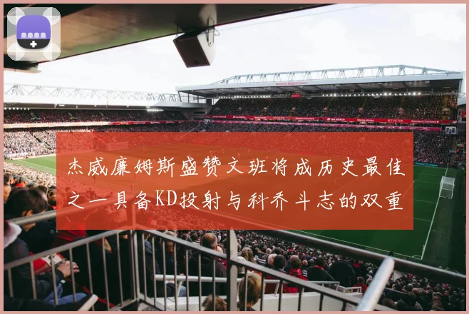 杰威廉姆斯盛赞文班将成历史最佳之一具备KD投射与科乔斗志的双重优势