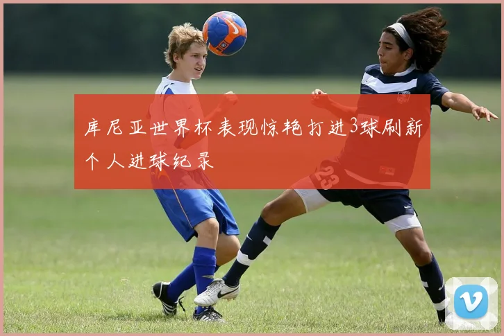 库尼亚世界杯表现惊艳打进3球刷新个人进球纪录