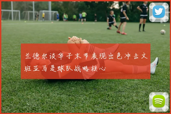 兰德尔谈华子末节表现出色冲击文班亚马是球队战略核心