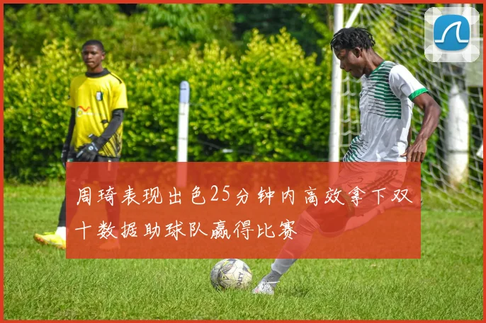 周琦表现出色25分钟内高效拿下双十数据助球队赢得比赛