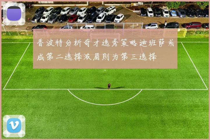 香波特分析奇才选秀策略迪班萨或成第二选择浓眉则为第三选择