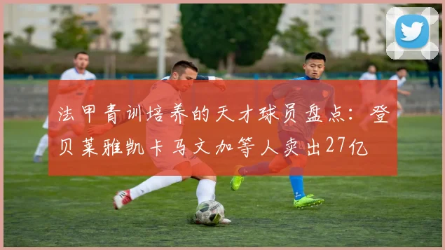 法甲青训培养的天才球员盘点：登贝莱雅凯卡马文加等人卖出27亿