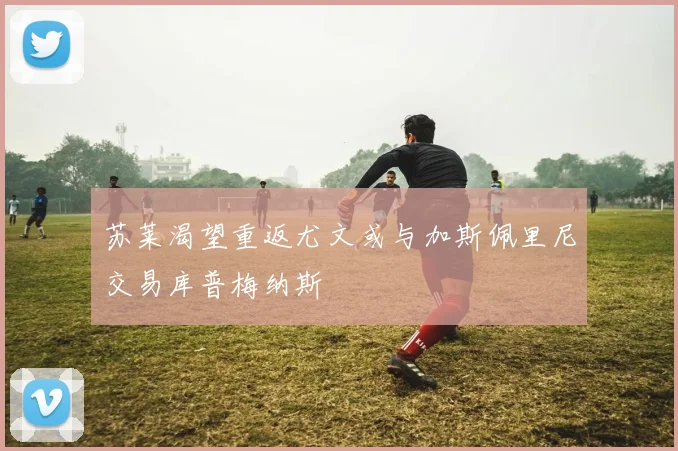 苏莱渴望重返尤文或与加斯佩里尼交易库普梅纳斯