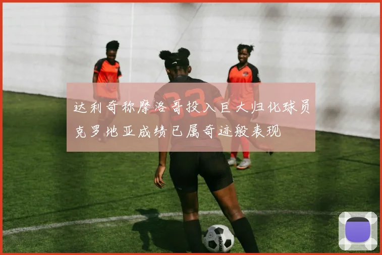 达利奇称摩洛哥投入巨大归化球员克罗地亚成绩已属奇迹般表现