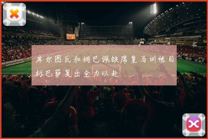 库尔图瓦和姆巴佩缺席皇马训练目标巴萨复出全力以赴
