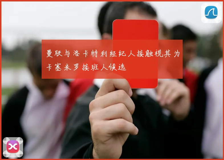 曼联与洛卡特利经纪人接触视其为卡塞米罗接班人候选