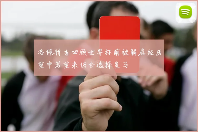 洛佩特吉回顾世界杯前被解雇经历重申若重来仍会选择皇马