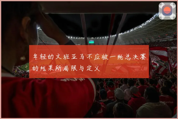 年轻的文班亚马不应被一轮总决赛的结果所局限与定义