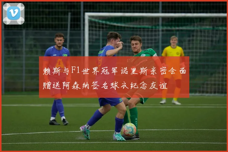赖斯与F1世界冠军诺里斯亲密会面赠送阿森纳签名球衣纪念友谊