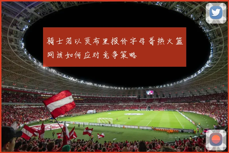骑士若以莫布里报价字母哥热火篮网该如何应对竞争策略