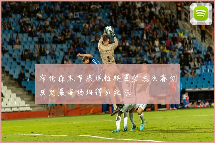布伦森末节表现惊艳圆梦总决赛创历史最高场均得分纪录