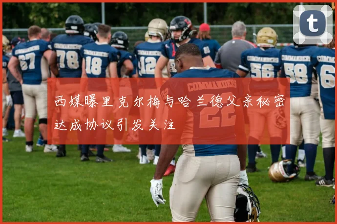 西媒曝里克尔梅与哈兰德父亲秘密达成协议引发关注