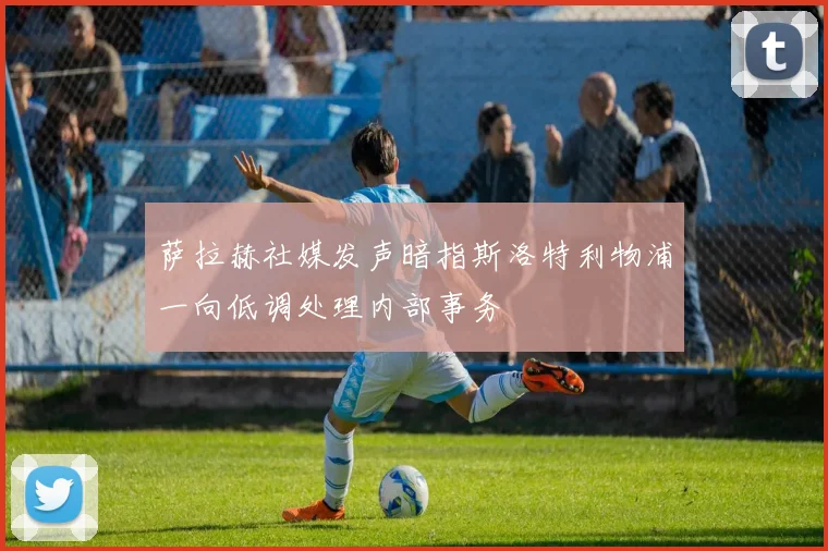 萨拉赫社媒发声暗指斯洛特利物浦一向低调处理内部事务