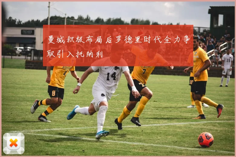 曼城积极布局后罗德里时代全力争取引入托纳利