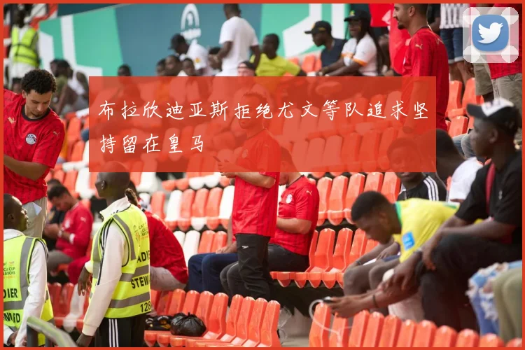 布拉欣迪亚斯拒绝尤文等队追求坚持留在皇马