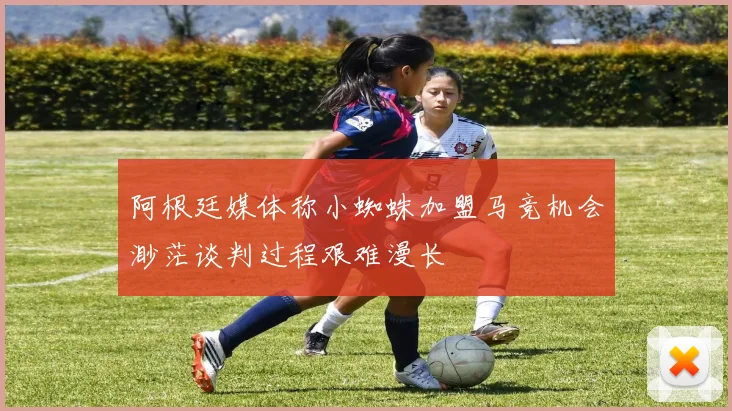 阿根廷媒体称小蜘蛛加盟马竞机会渺茫谈判过程艰难漫长