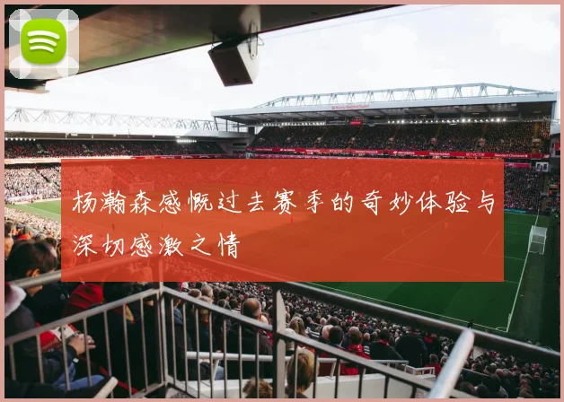 杨瀚森感慨过去赛季的奇妙体验与深切感激之情