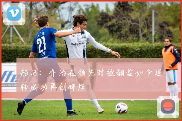 船记：乔治在领先时被翻盘如今逆转成功再创辉煌