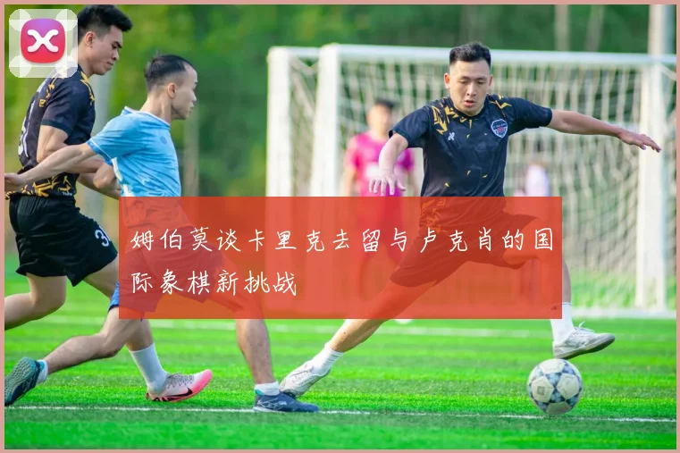 姆伯莫谈卡里克去留与卢克肖的国际象棋新挑战