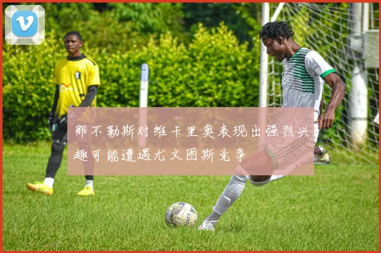 那不勒斯对维卡里奥表现出强烈兴趣可能遭遇尤文图斯竞争